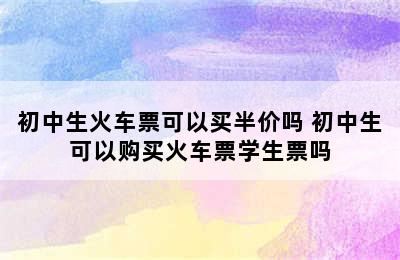 初中生火车票可以买半价吗 初中生可以购买火车票学生票吗